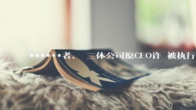 ******者、 三体公司原CEO许垚被执行***_林奇_物质_死亡