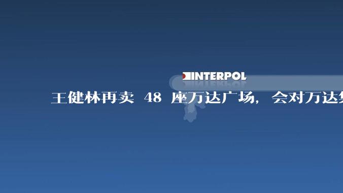 王健林再卖 48 座万达广场，会对万达集团带来哪些影响？目前万达面临怎样的困境？