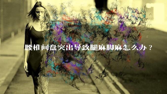 腰椎间盘突出导致腿麻脚麻怎么办?